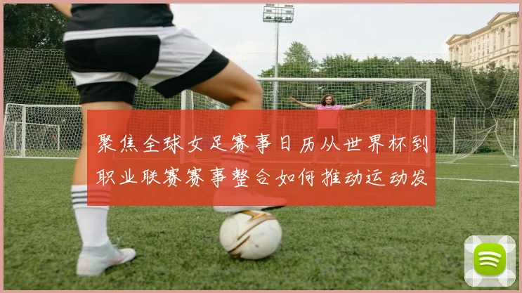 聚焦全球女足赛事日历从世界杯到职业联赛赛事整合如何推动运动发展